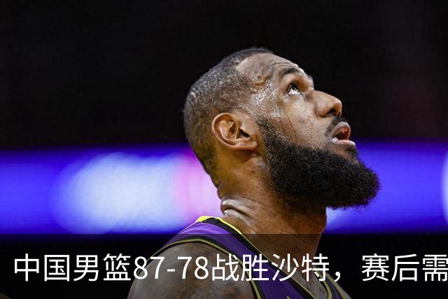 中国男篮87-78战胜沙特，赛后需反思的6大事实
